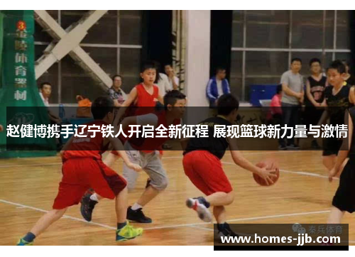 赵健博携手辽宁铁人开启全新征程 展现篮球新力量与激情
